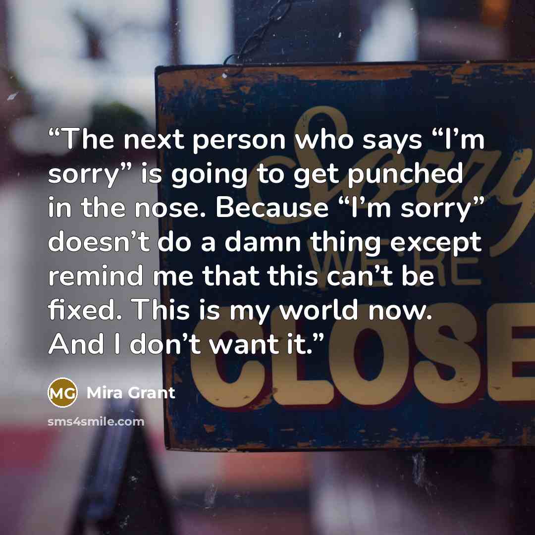“The next person who says “I’m sorry” is going to get punched in the nose. Because “I’m sorry” doesn’t do a damn thing except remind me that this can’t be fixed. This is my world now. And I don’t want it.” quote by Mira Grant