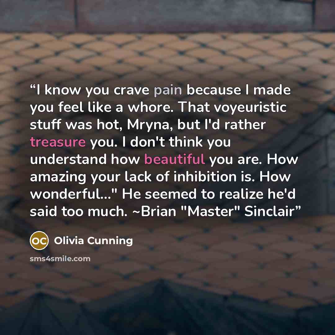 “I know you crave pain because I made you feel like a whore. That voyeuristic stuff was hot, Mryna, but I'd rather treasure you. I don't think you understand how beautiful you are. How amazing your lack of inhibition is. How wonderful..." He seemed to realize he'd said too much. ~Brian "Master"…” quote by Olivia Cunning