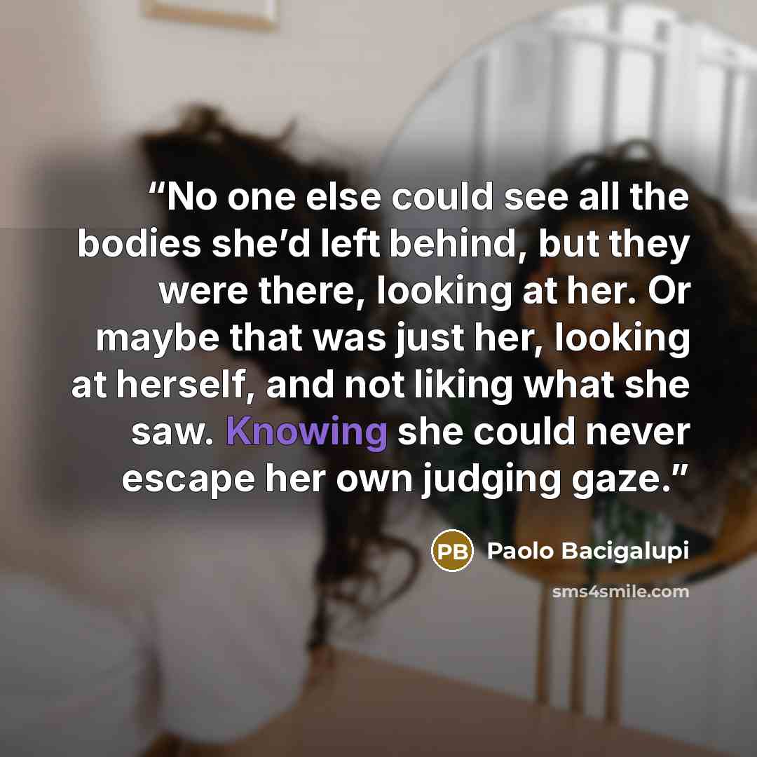 “No one else could see all the bodies she’d left behind, but they were there, looking at her. Or maybe that was just her, looking at herself, and not liking what she saw. Knowing she could never escape her own judging gaze.” quote by Paolo Bacigalupi
