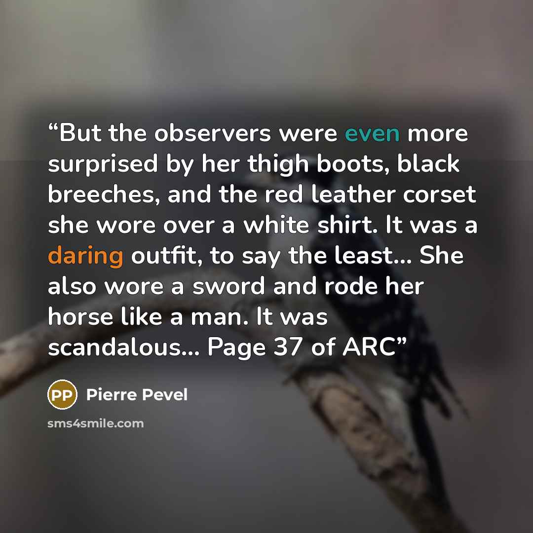 “But the observers were even more surprised by her thigh boots, black breeches, and the red leather corset she wore over a white shirt. It was a daring outfit, to say the least... She also wore a sword and rode her horse like a man. It was scandalous... Page 37 of ARC” quote by Pierre Pevel
