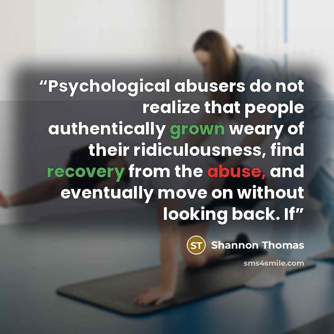 “Psychological abusers do not realize that people authentically grown weary of their ridiculousness, find recovery from the abuse, and eventually move on without looking back. If” quote by Shannon Thomas
