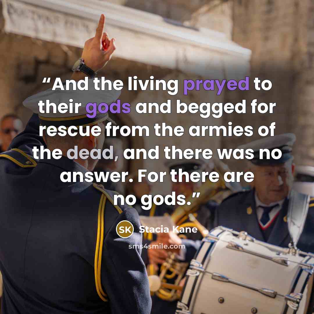 “And the living prayed to their gods and begged for rescue from the armies of the dead, and there was no answer. For there are no gods.” quote by Stacia Kane