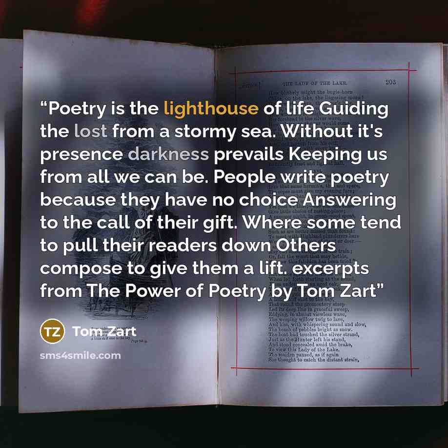 “Poetry is the lighthouse of life Guiding the lost from a stormy sea. Without it's presence darkness prevails Keeping us from all we can be. People write poetry because they have no choice Answering to the call of their gift. Where some tend to pull their readers down Others compose to give them a…” quote by Tom Zart