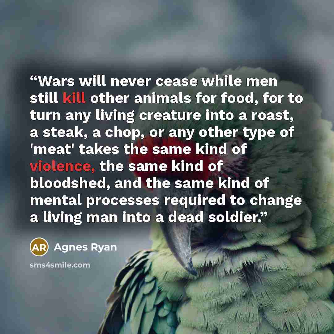 “Wars will never cease while men still kill other animals for food, for to turn any living creature into a roast, a steak, a chop, or any other type of 'meat' takes the same kind of violence, the same kind of bloodshed, and the same kind of mental processes required to change a living man into a…” quote by Agnes Ryan