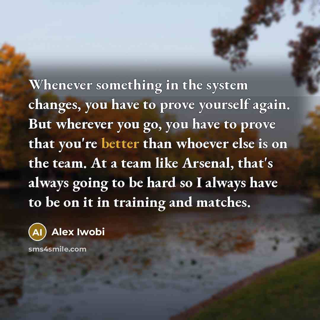 “Whenever something in the system changes, you have to prove yourself again. But wherever you go, you have to prove that you're better than whoever else is on the team. At a team like Arsenal, that's always going to be hard so I always have to be on it in training and matches.” quote by Alex Iwobi