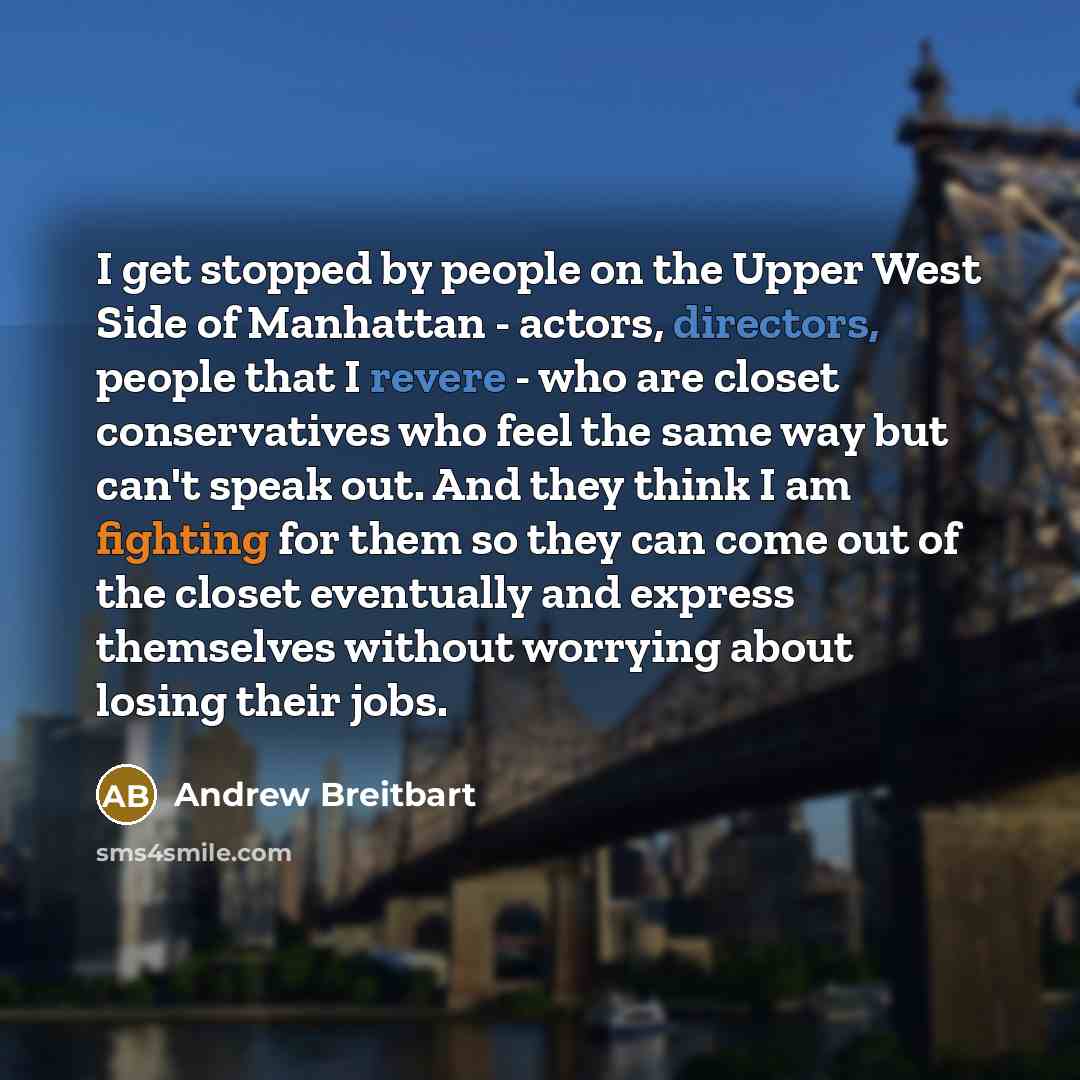 “I get stopped by people on the Upper West Side of Manhattan - actors, directors, people that I revere - who are closet conservatives who feel the same way but can't speak out. And they think I am fighting for them so they can come out of the closet eventually and express themselves without…” quote by Andrew Breitbart