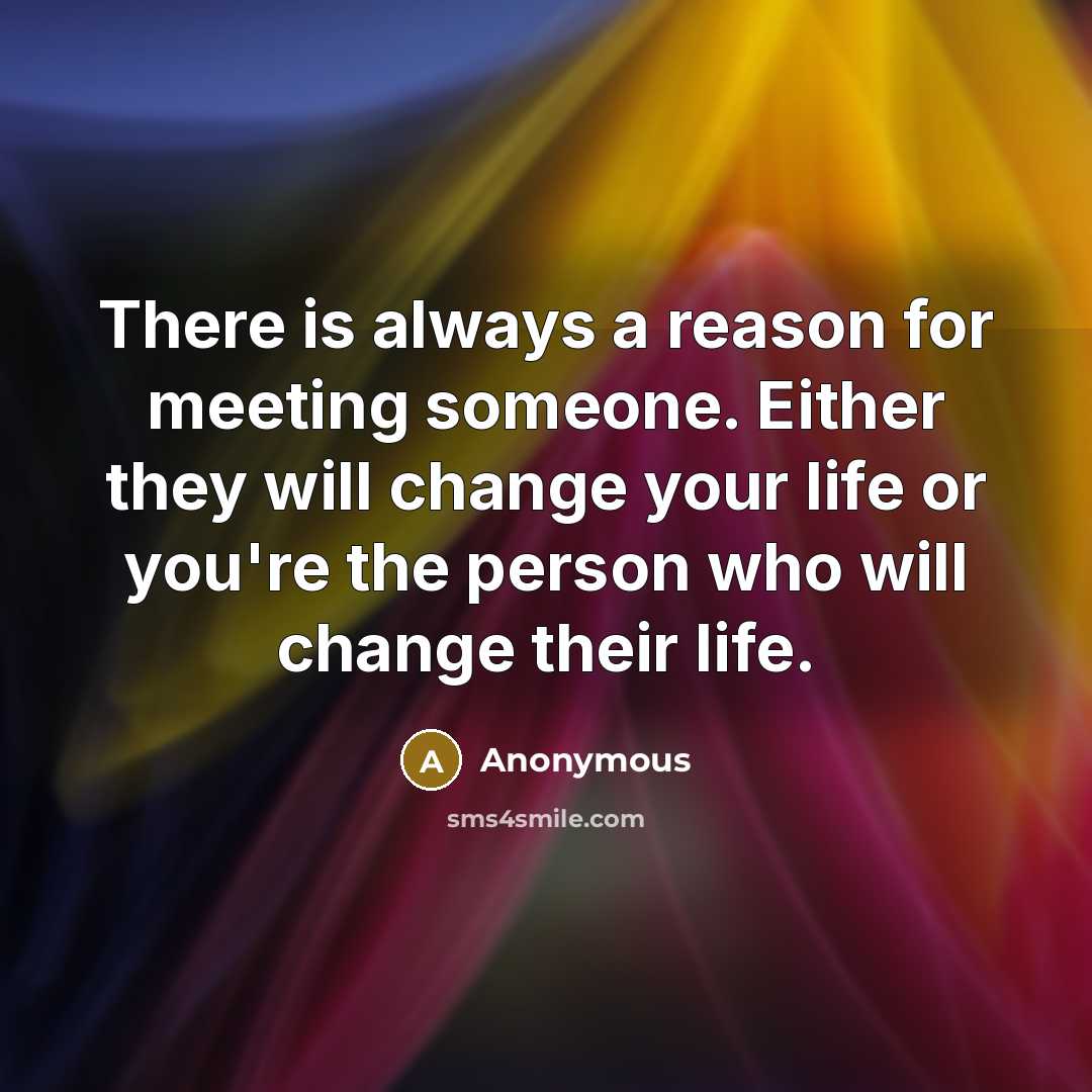 “There is always a reason for meeting someone. Either they will change your life or you're the person who will change their life.” quote by Anonymous