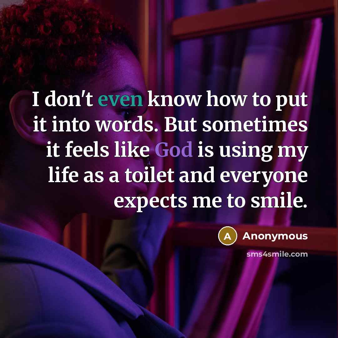 “I don't even know how to put it into words. But sometimes it feels like God is using my life as a toilet and everyone expects me to smile.” quote by Anonymous