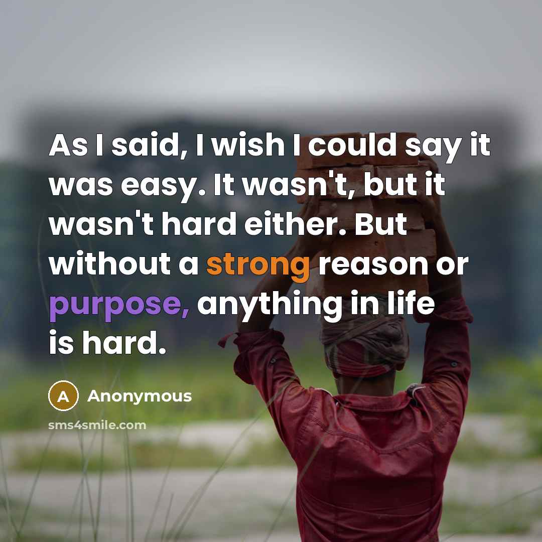 “As I said, I wish I could say it was easy. It wasn't, but it wasn't hard either. But without a strong reason or purpose, anything in life is hard.” quote by Anonymous