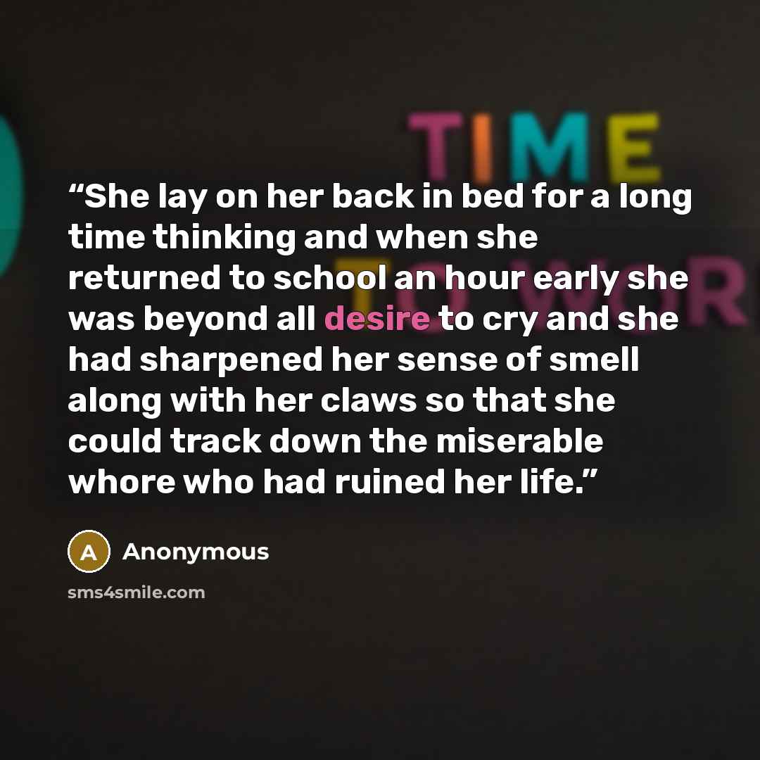 “She lay on her back in bed for a long time thinking and when she returned to school an hour early she was beyond all desire to cry and she had sharpened her sense of smell along with her claws so that she could track down the miserable whore who had ruined her life.” quote by Anonymous