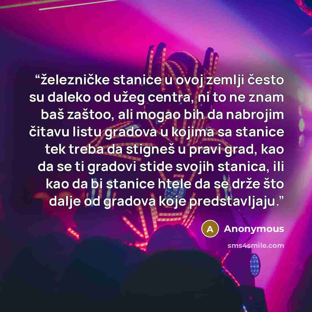 “železničke stanice u ovoj zemlji često su daleko od užeg centra, ni to ne znam baš zaštoo, ali mogao bih da nabrojim čitavu listu gradova u kojima sa stanice tek treba da stigneš u pravi grad, kao da se ti gradovi stide svojih stanica, ili kao da bi stanice htele da se drže što dalje od gradova…” quote by Anonymous