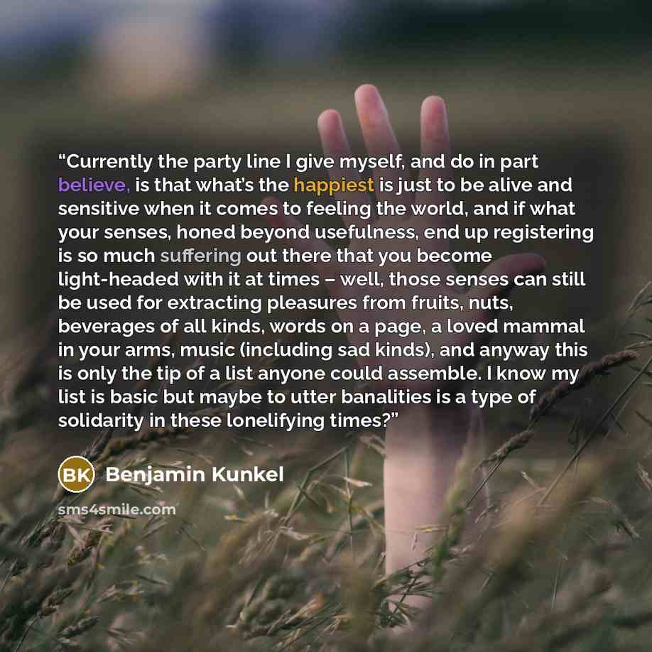“Currently the party line I give myself, and do in part believe, is that what’s the happiest is just to be alive and sensitive when it comes to feeling the world, and if what your senses, honed beyond usefulness, end up registering is so much suffering out there that you become light-headed with it…” quote by Benjamin Kunkel