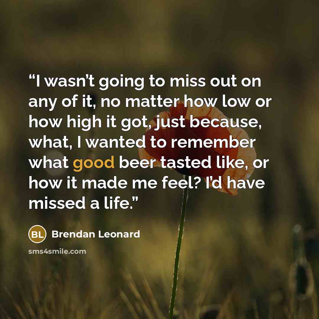 “I wasn’t going to miss out on any of it, no matter how low or how high it got, just because, what, I wanted to remember what good beer tasted like, or how it made me feel? I’d have missed a life.” quote by Brendan Leonard