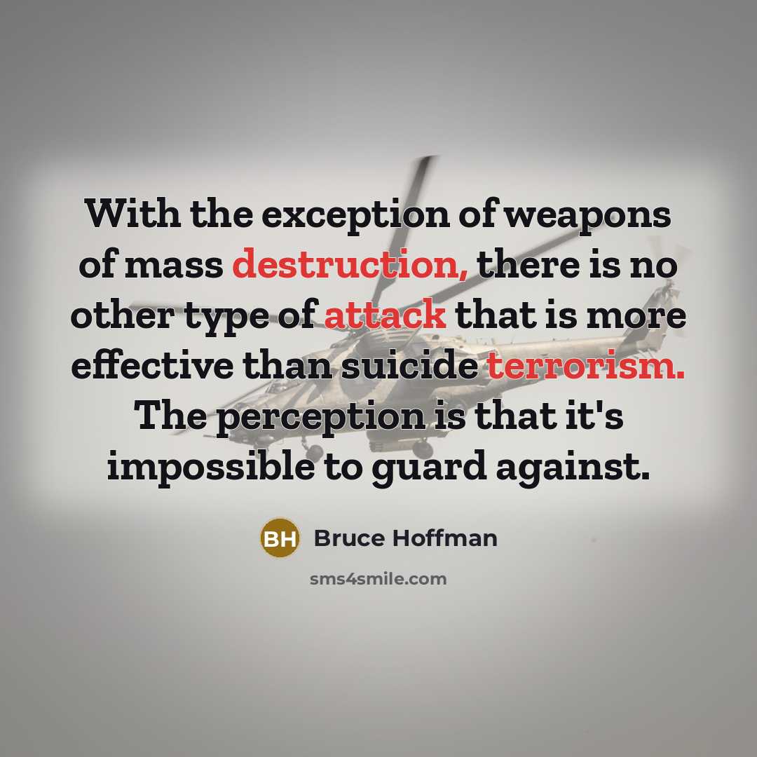 “With the exception of weapons of mass destruction, there is no other type of attack that is more effective than suicide terrorism. The perception is that it's impossible to guard against.” quote by Bruce Hoffman