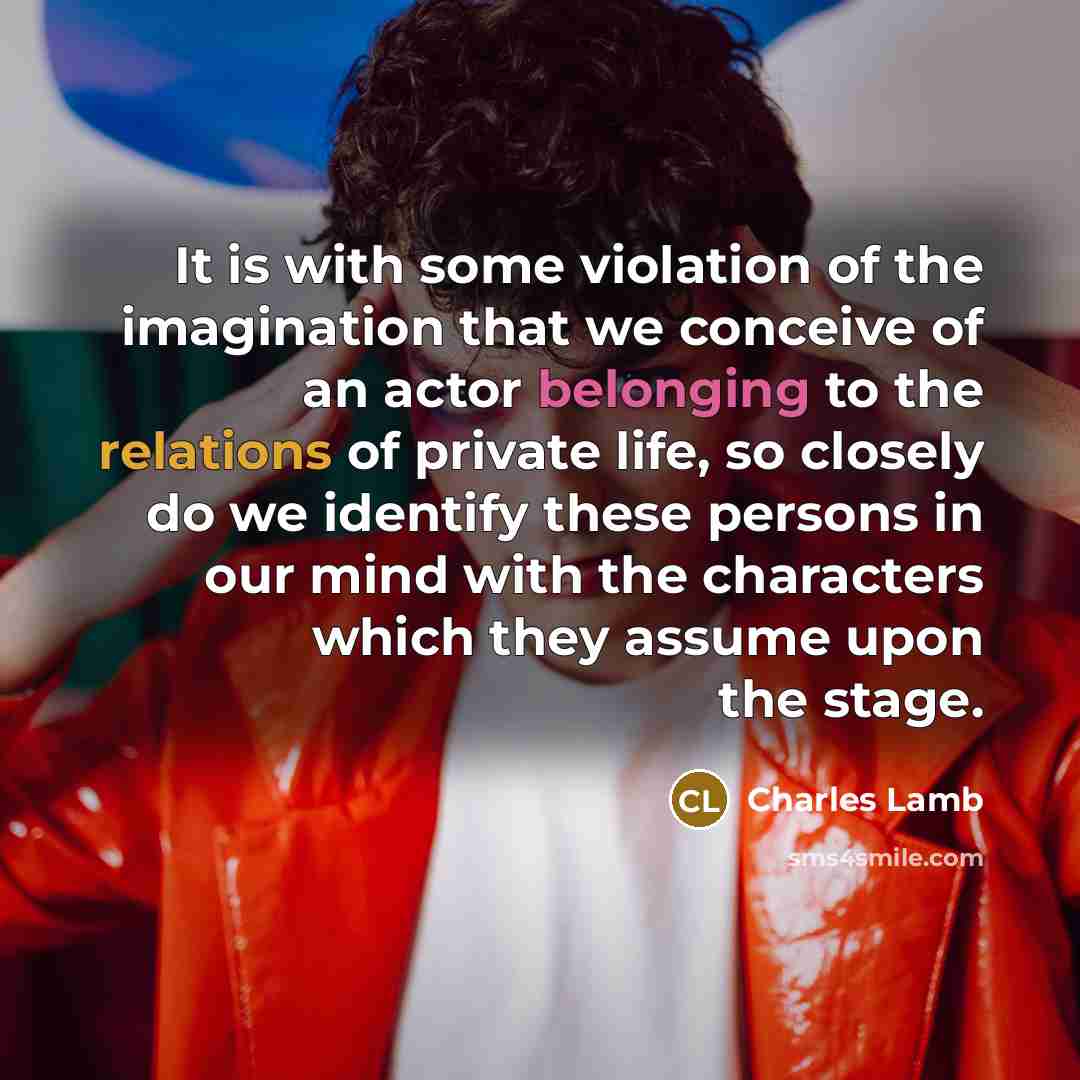 “It is with some violation of the imagination that we conceive of an actor belonging to the relations of private life, so closely do we identify these persons in our mind with the characters which they assume upon the stage.” quote by Charles Lamb