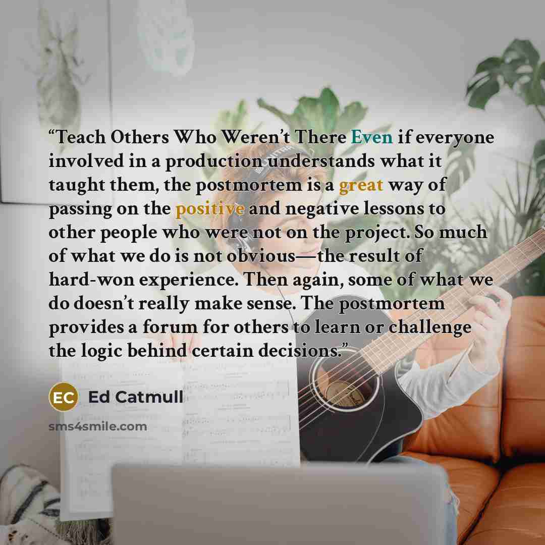 “Teach Others Who Weren’t There Even if everyone involved in a production understands what it taught them, the postmortem is a great way of passing on the positive and negative lessons to other people who were not on the project. So much of what we do is not obvious—the result of hard-won…” quote by Ed Catmull
