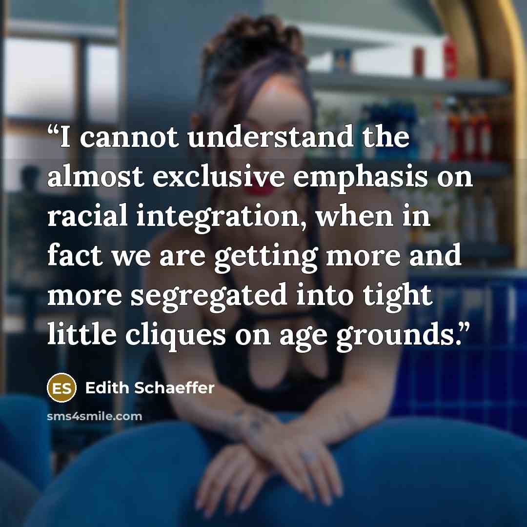 “I cannot understand the almost exclusive emphasis on racial integration, when in fact we are getting more and more segregated into tight little cliques on age grounds.” quote by Edith Schaeffer