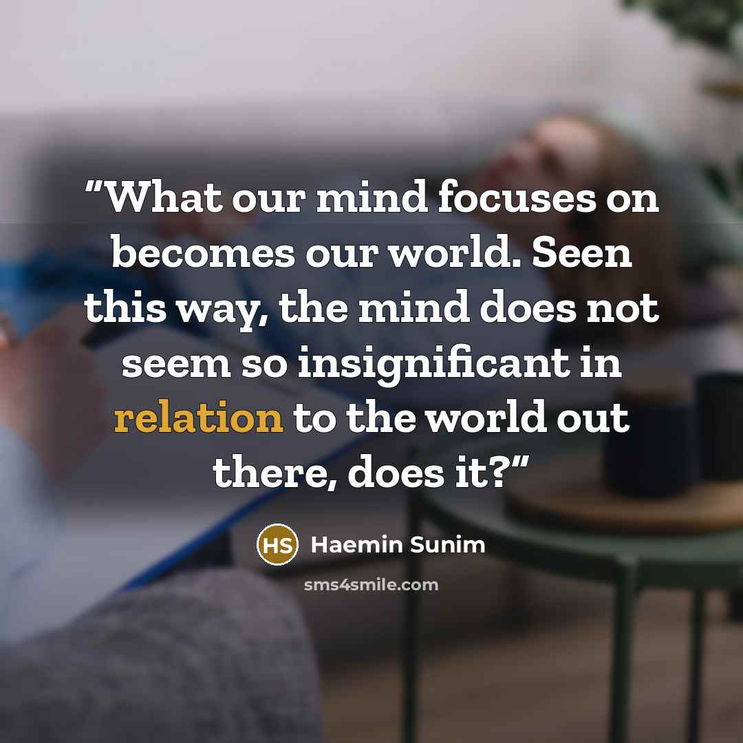 “What our mind focuses on becomes our world. Seen this way, the mind does not seem so insignificant in relation to the world out there, does it?” quote by Haemin Sunim