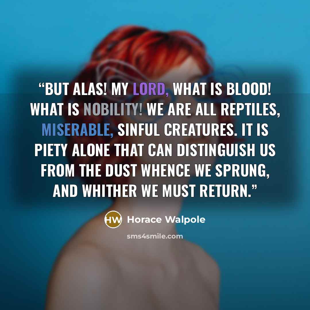 “But alas! my Lord, what is blood! what is nobility! We are all reptiles, miserable, sinful creatures. It is piety alone that can distinguish us from the dust whence we sprung, and whither we must return.” quote by Horace Walpole