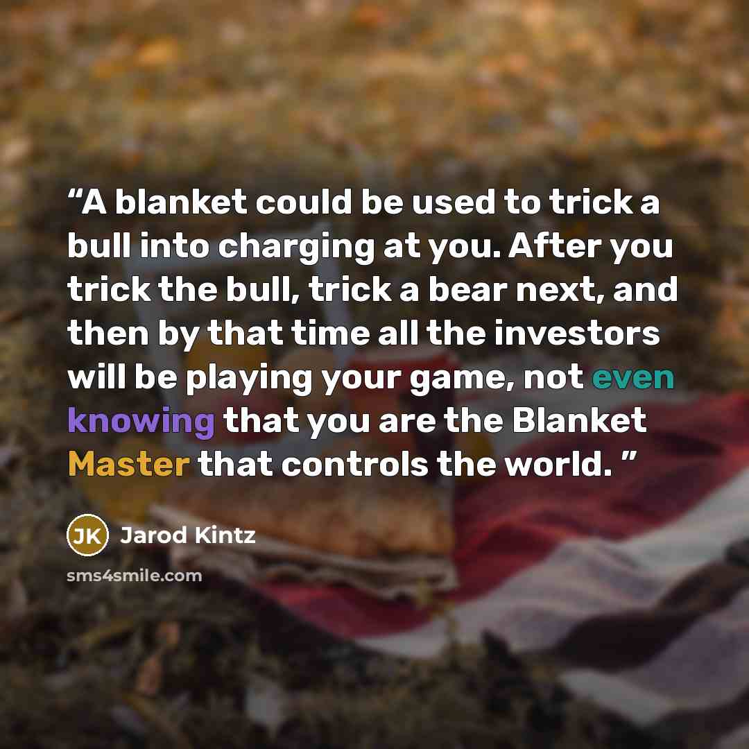 “A blanket could be used to trick a bull into charging at you. After you trick the bull, trick a bear next, and then by that time all the investors will be playing your game, not even knowing that you are the Blanket Master that controls the world.” quote by Jarod Kintz