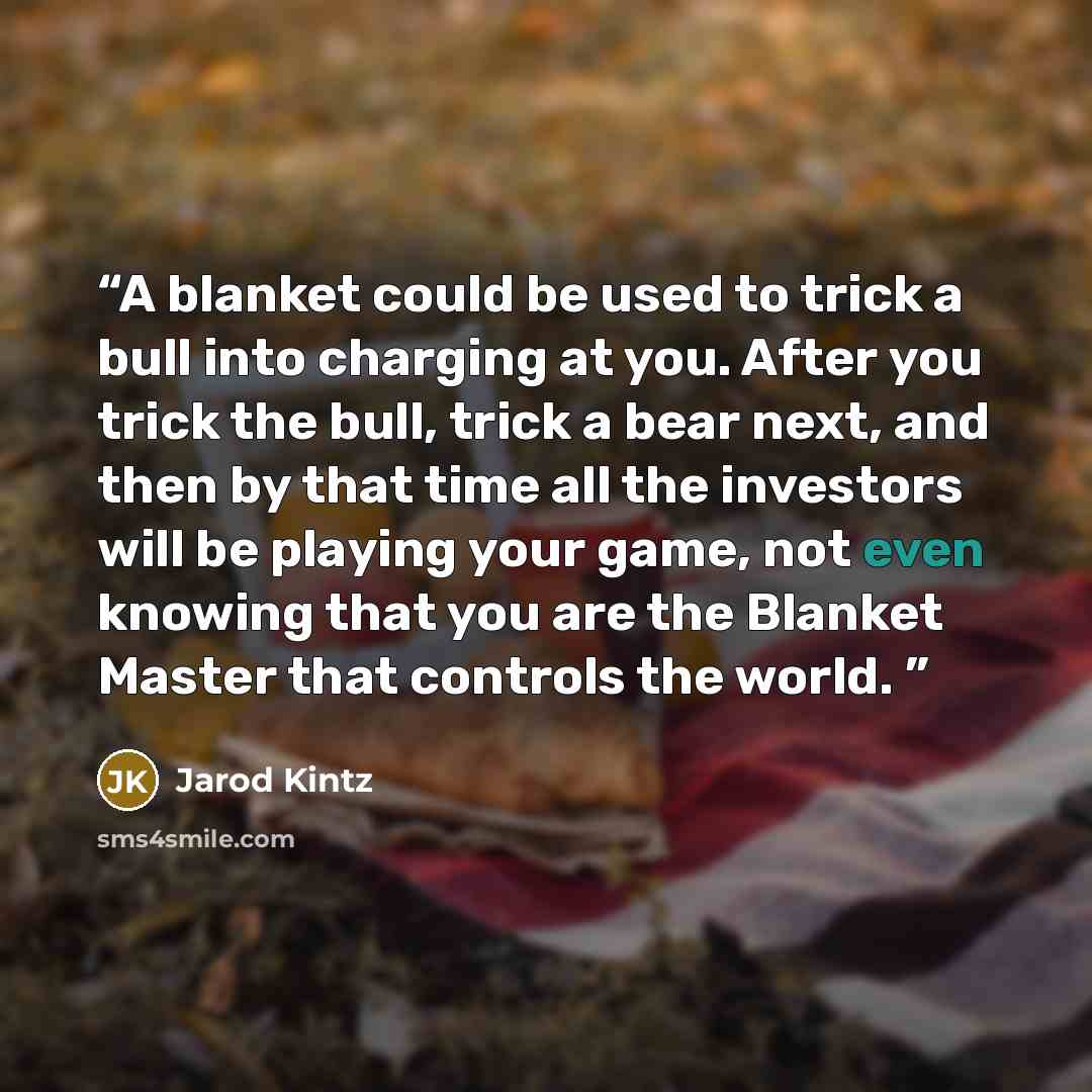 “A blanket could be used to trick a bull into charging at you. After you trick the bull, trick a bear next, and then by that time all the investors will be playing your game, not even knowing that you are the Blanket Master that controls the world.” quote by Jarod Kintz
