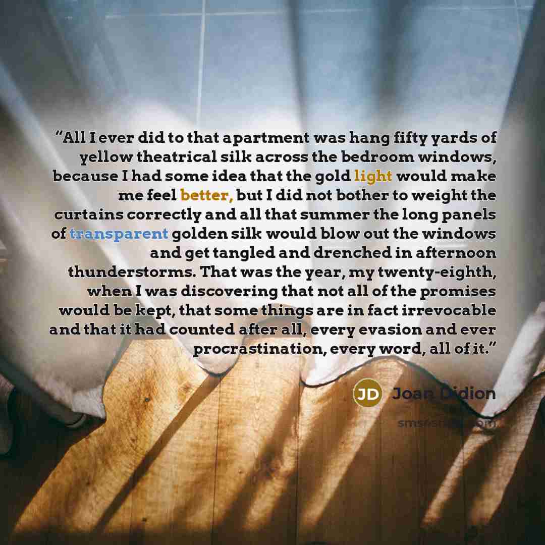 “All I ever did to that apartment was hang fifty yards of yellow theatrical silk across the bedroom windows, because I had some idea that the gold light would make me feel better, but I did not bother to weight the curtains correctly and all that summer the long panels of transparent golden silk…” quote by Joan Didion