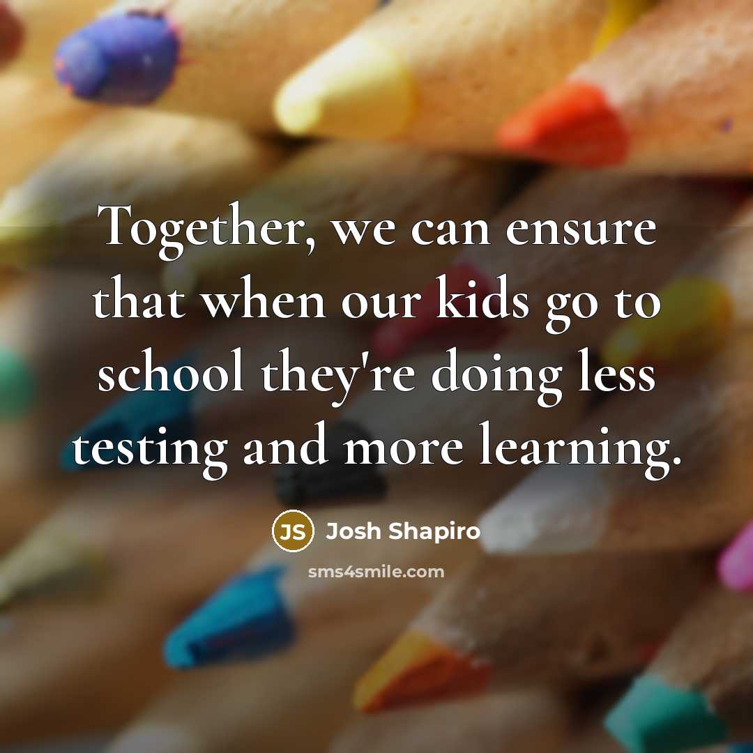 “Together, we can ensure that when our kids go to school they're doing less testing and more learning.” quote by Josh Shapiro