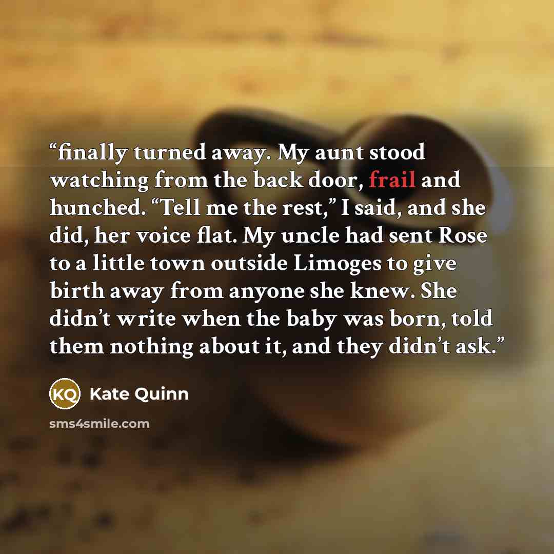 “finally turned away. My aunt stood watching from the back door, frail and hunched. “Tell me the rest,” I said, and she did, her voice flat. My uncle had sent Rose to a little town outside Limoges to give birth away from anyone she knew. She didn’t write when the baby was born, told them nothing…” quote by Kate Quinn
