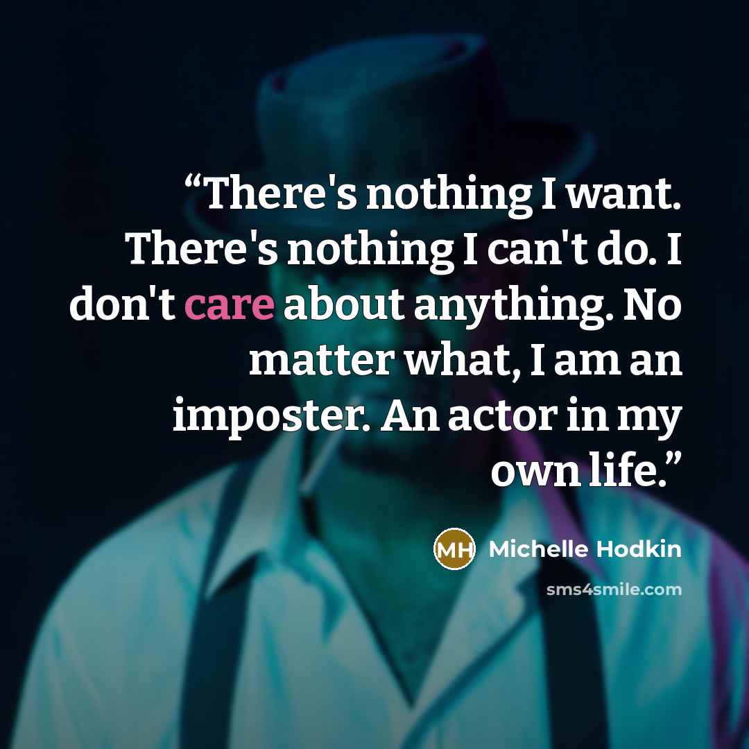 “There's nothing I want. There's nothing I can't do. I don't care about anything. No matter what, I am an imposter. An actor in my own life.” quote by Michelle Hodkin