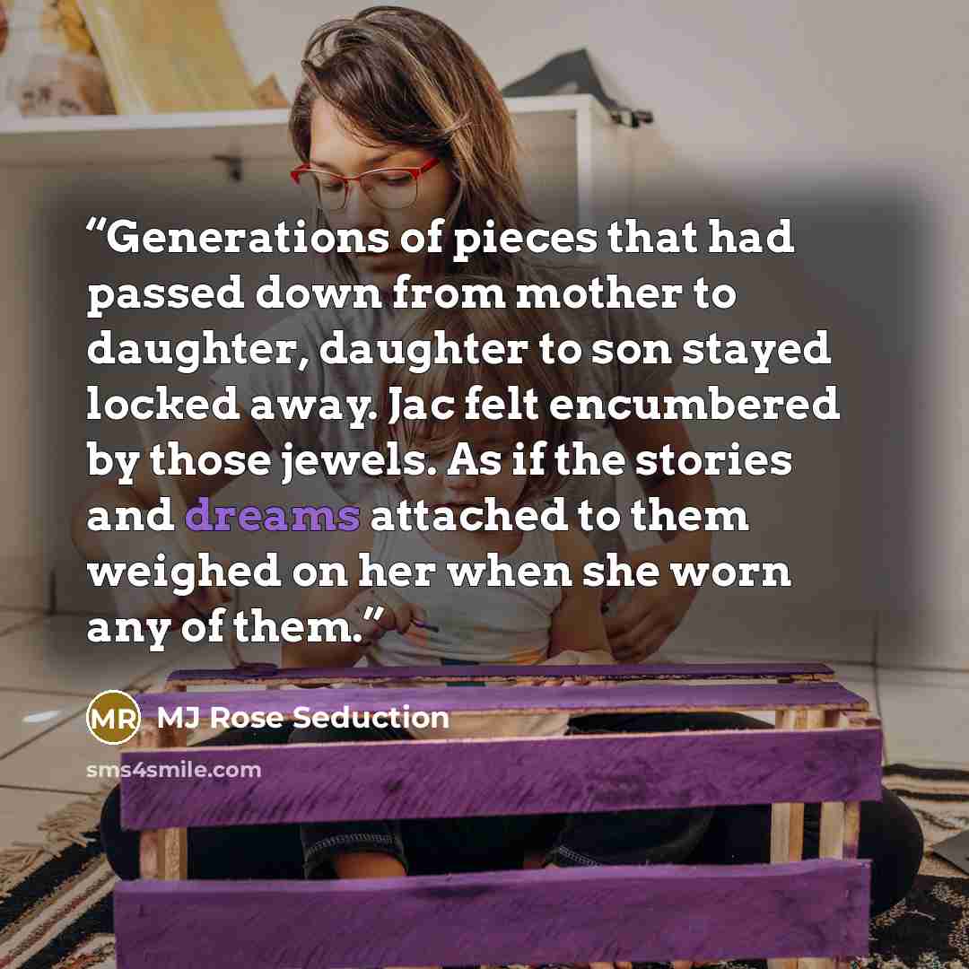 “Generations of pieces that had passed down from mother to daughter, daughter to son stayed locked away. Jac felt encumbered by those jewels. As if the stories and dreams attached to them weighed on her when she worn any of them.” quote by MJ Rose Seduction