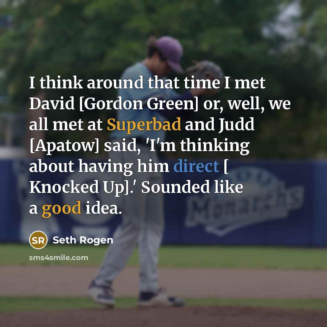 “I think around that time I met David [Gordon Green] or, well, we all met at Superbad and Judd [Apatow] said, 'I'm thinking about having him direct [ Knocked Up].' Sounded like a good idea.” quote by Seth Rogen