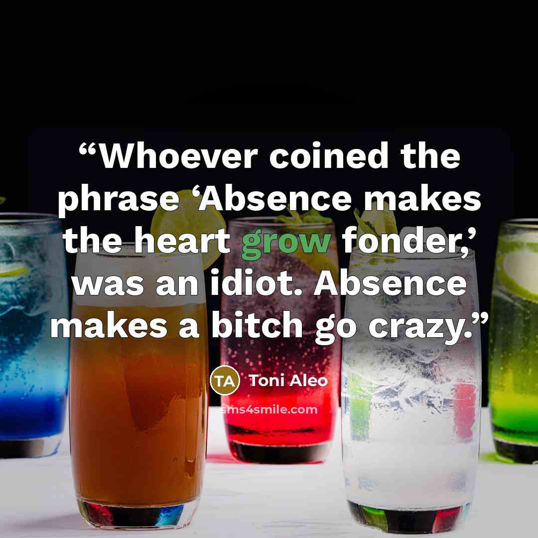 “Whoever coined the phrase ‘Absence makes the heart grow fonder,’ was an idiot. Absence makes a bitch go crazy.” quote by Toni Aleo