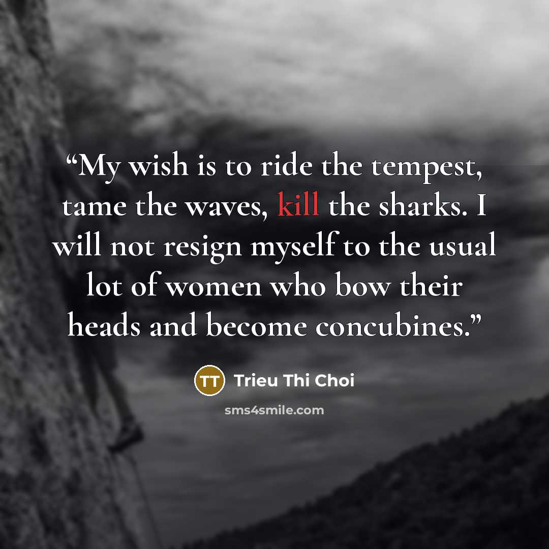 “My wish is to ride the tempest, tame the waves, kill the sharks. I will not resign myself to the usual lot of women who bow their heads and become concubines.” quote by Trieu Thi Choi