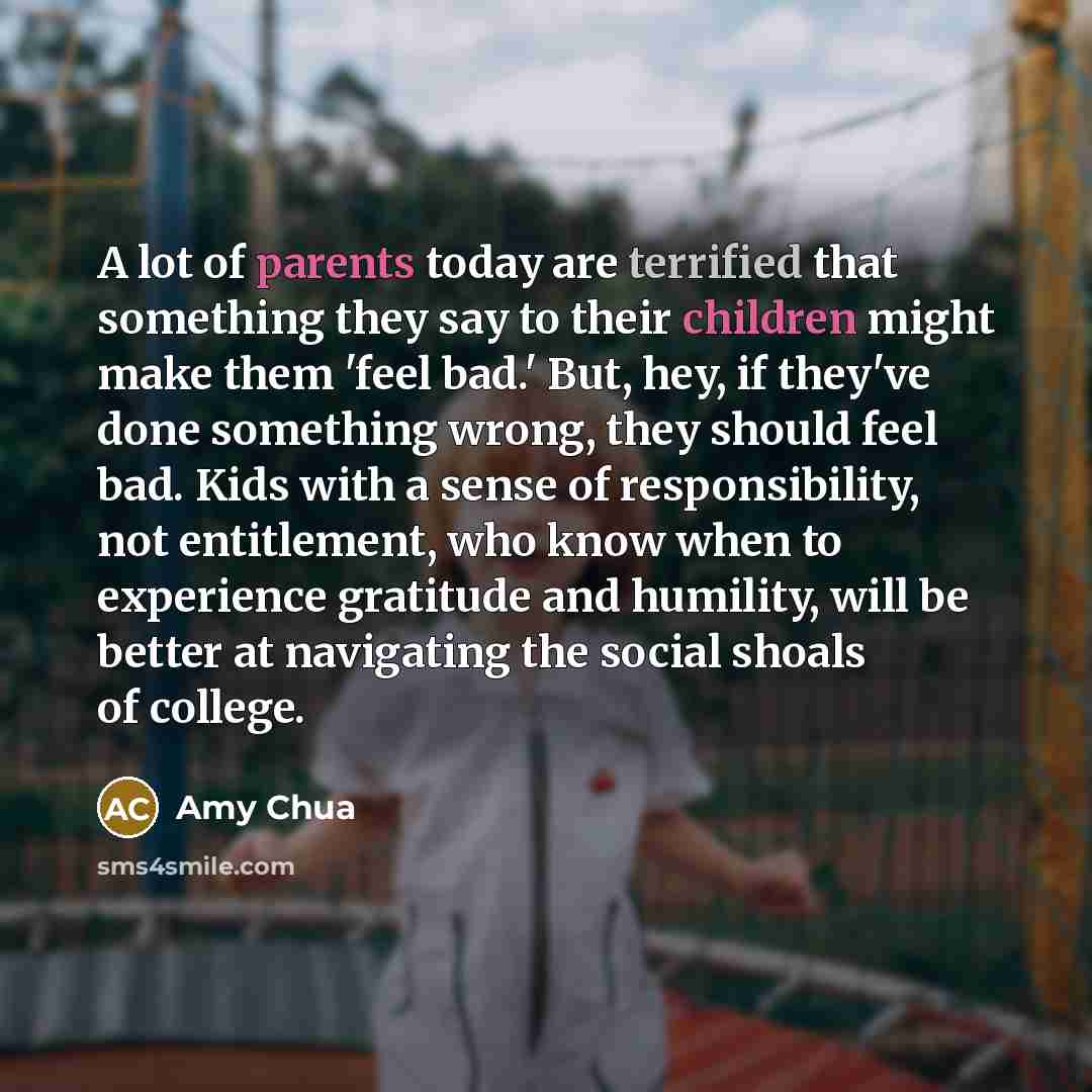 “A lot of parents today are terrified that something they say to their children might make them 'feel bad.' But, hey, if they've done something wrong, they should feel bad. Kids with a sense of responsibility, not entitlement, who know when to experience gratitude and humility, will be better at…” quote by Amy Chua