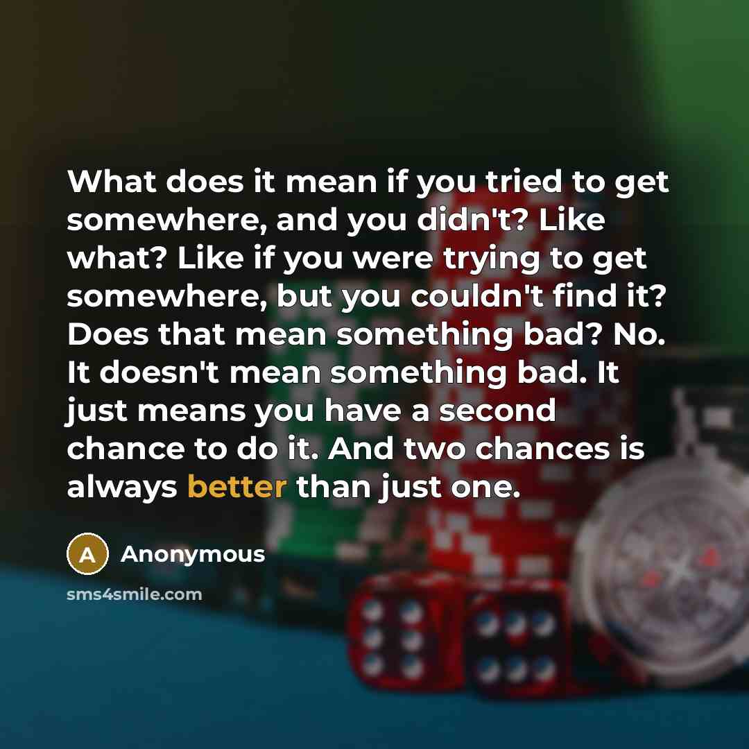 “What does it mean if you tried to get somewhere, and you didn't? Like what? Like if you were trying to get somewhere, but you couldn't find it? Does that mean something bad? No. It doesn't mean something bad. It just means you have a second chance to do it. And two chances is always better than…” quote by Anonymous