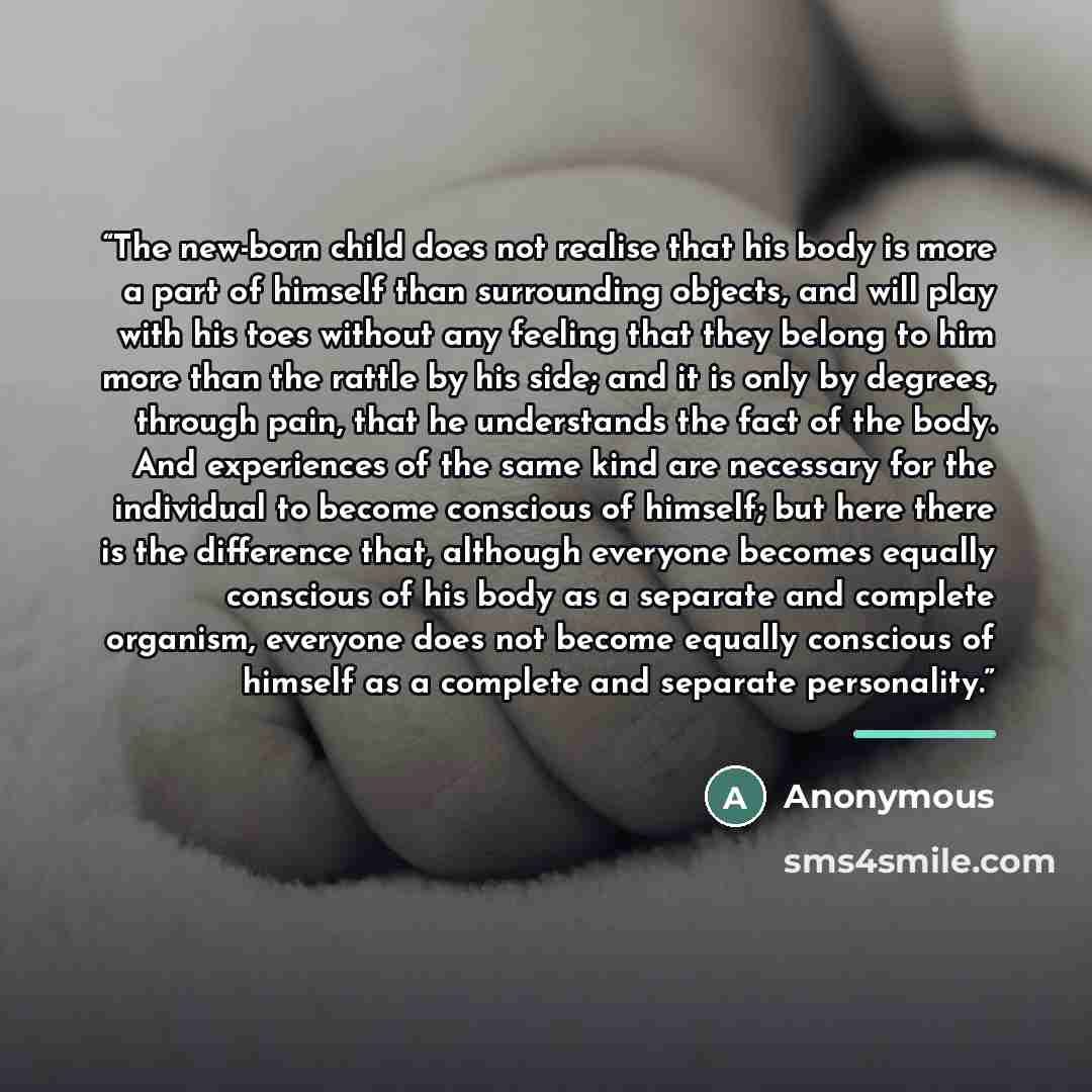 “The new-born child does not realise that his body is more a part of himself than surrounding objects, and will play with his toes without any feeling that they belong to him more than the rattle by his side; and it is only by degrees, through pain, that he understands the fact of the body. And…” quote by Anonymous