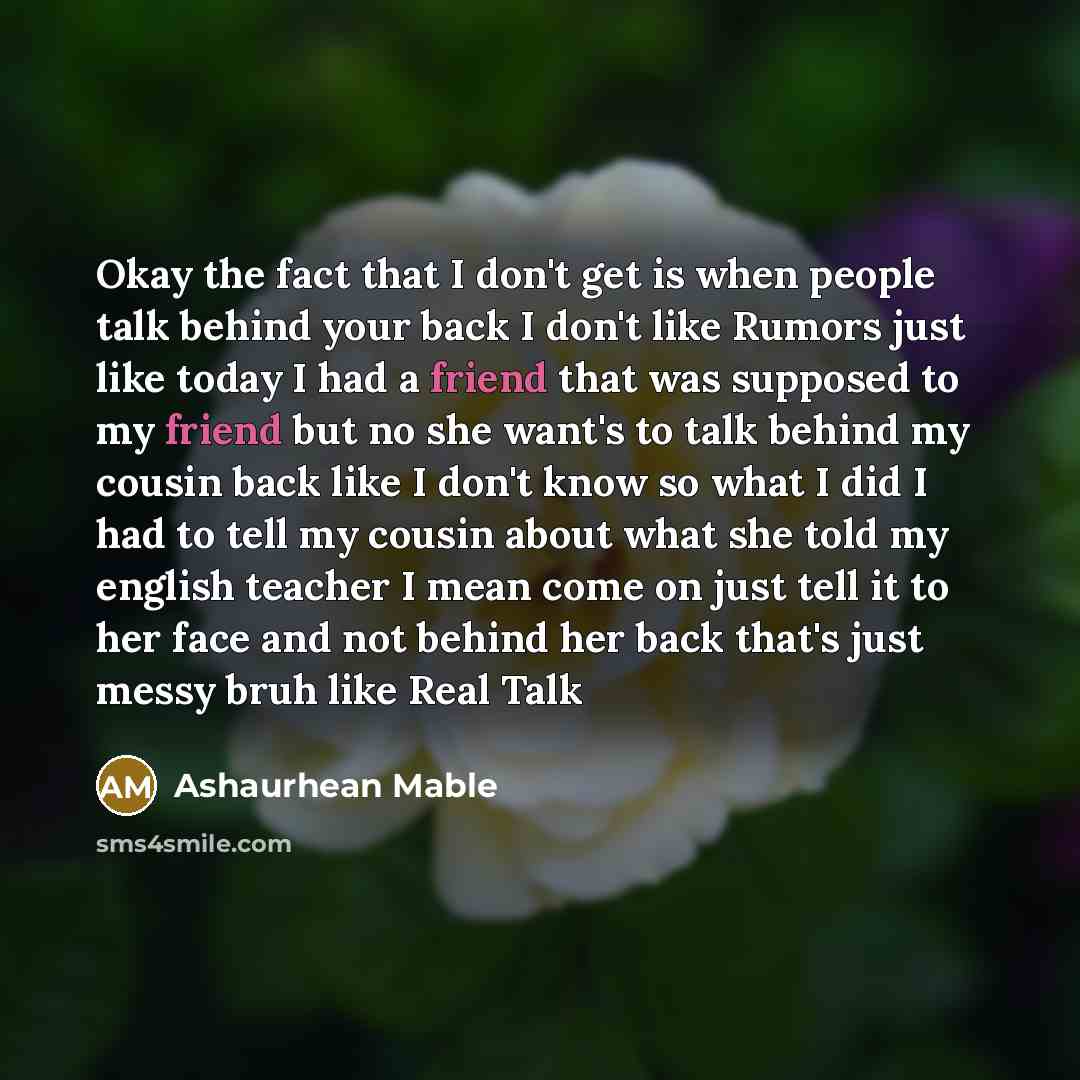“Okay the fact that I don't get is when people talk behind your back I don't like Rumors just like today I had a friend that was supposed to my friend but no she want's to talk behind my cousin back like I don't know so what I did I had to tell my cousin about what she told my english teacher I…” quote by Ashaurhean Mable