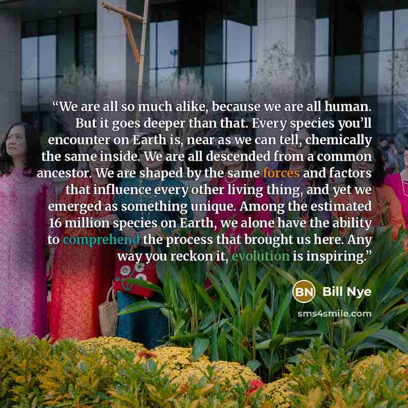 “We are all so much alike, because we are all human. But it goes deeper than that. Every species you’ll encounter on Earth is, near as we can tell, chemically the same inside. We are all descended from a common ancestor. We are shaped by the same forces and factors that influence every other living…” quote by Bill Nye