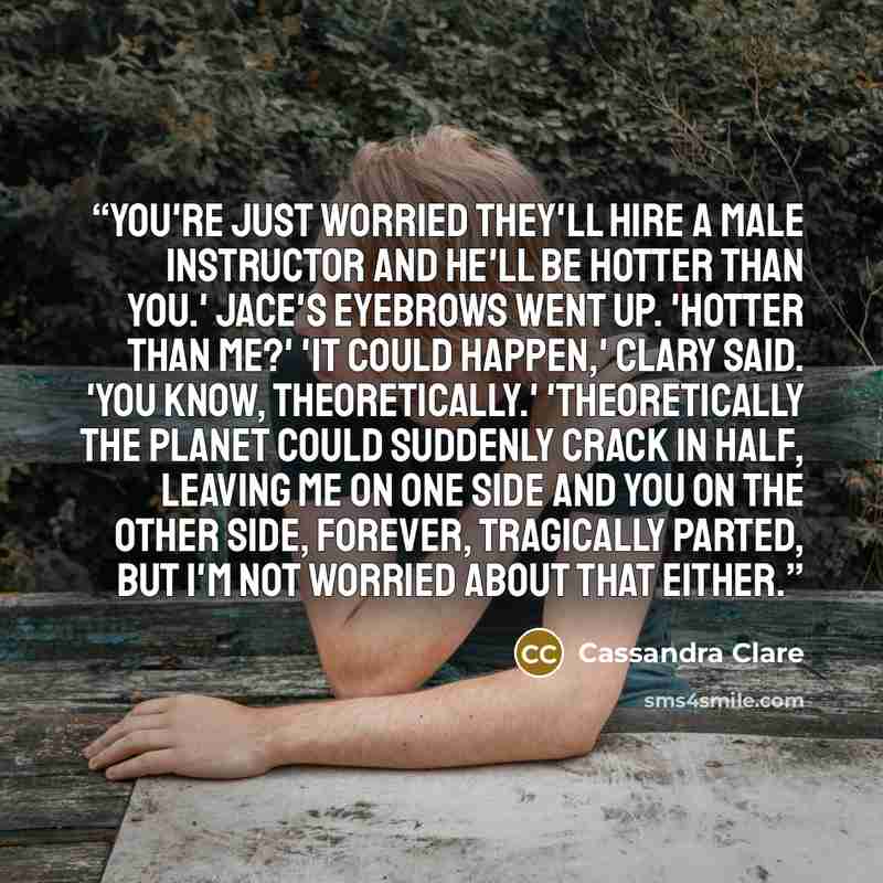 “You're just worried they'll hire a male instructor and he'll be hotter than you.' Jace's eyebrows went up. 'Hotter than me?' 'It could happen,' Clary said. 'You know, theoretically.' 'Theoretically the planet could suddenly crack in half, leaving me on one side and you on the other side, forever…” quote by Cassandra Clare
