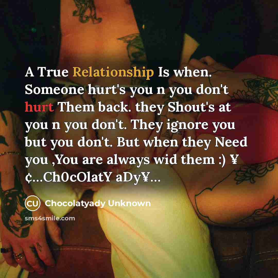 “A True Relationship Is when. Someone hurt's you n you don't hurt Them back. they Shout's at you n you don't. They ignore you but you don't. But when they Need you ,You are always wid them :) ¥ ¢…Ch0cOlatY aDy¥…” quote by Chocolatyady Unknown