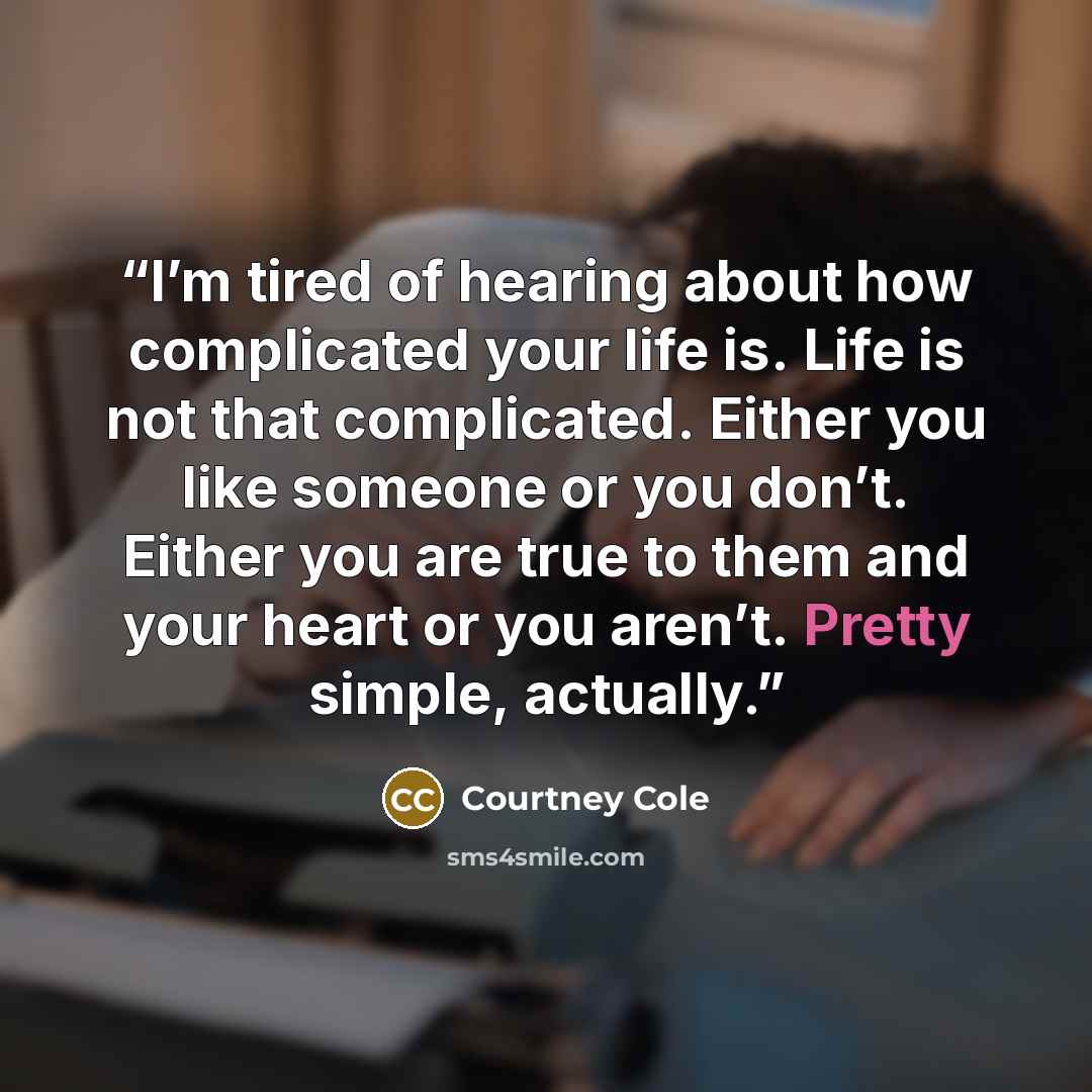 “I’m tired of hearing about how complicated your life is. Life is not that complicated. Either you like someone or you don’t. Either you are true to them and your heart or you aren’t. Pretty simple, actually.” quote by Courtney Cole