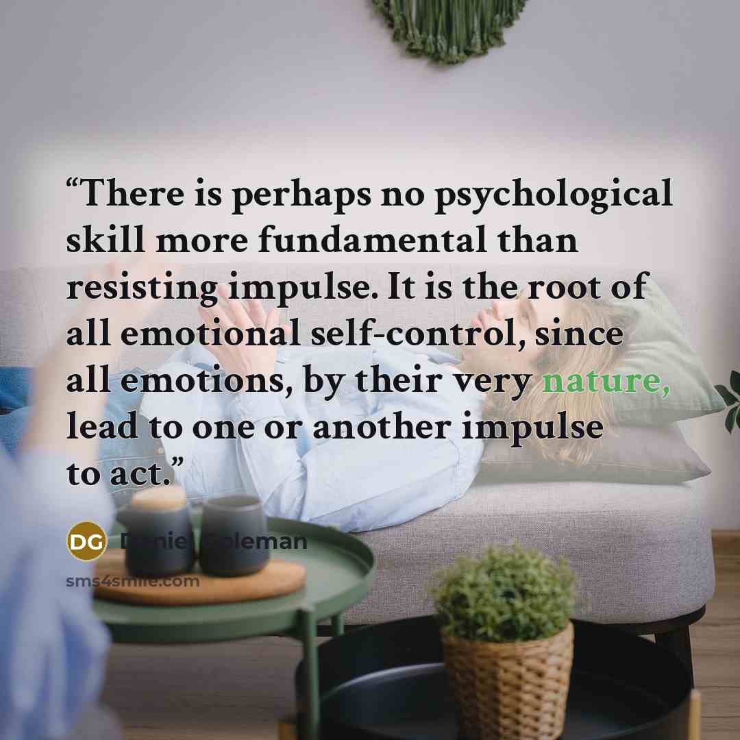 “There is perhaps no psychological skill more fundamental than resisting impulse. It is the root of all emotional self-control, since all emotions, by their very nature, lead to one or another impulse to act.” quote by Daniel Goleman