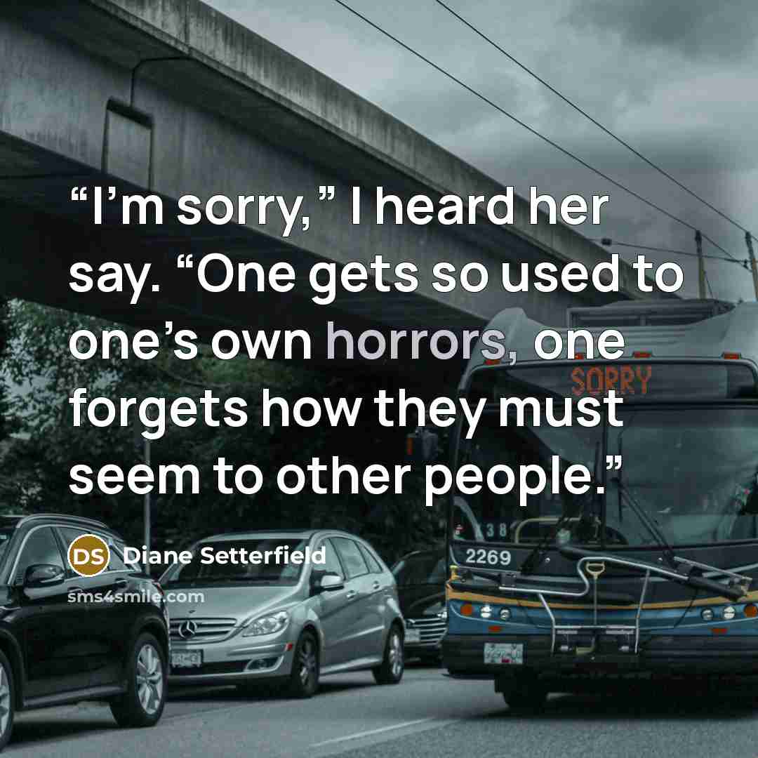 “I’m sorry,” I heard her say. “One gets so used to one’s own horrors, one forgets how they must seem to other people.” quote by Diane Setterfield