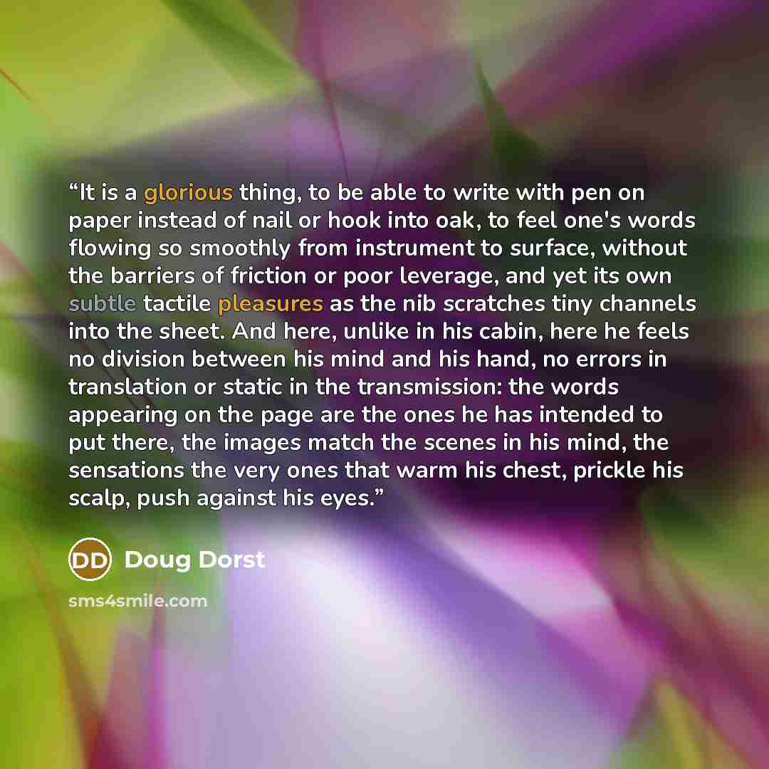 “It is a glorious thing, to be able to write with pen on paper instead of nail or hook into oak, to feel one's words flowing so smoothly from instrument to surface, without the barriers of friction or poor leverage, and yet its own subtle tactile pleasures as the nib scratches tiny channels into…” quote by Doug Dorst