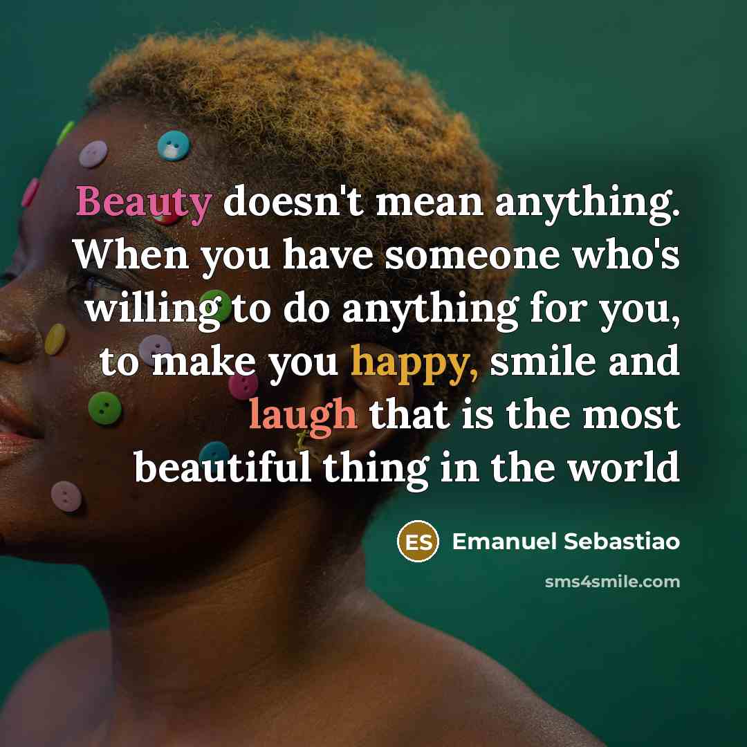 “Beauty doesn't mean anything. When you have someone who's willing to do anything for you, to make you happy, smile and laugh that is the most beautiful thing in the world” quote by Emanuel Sebastiao