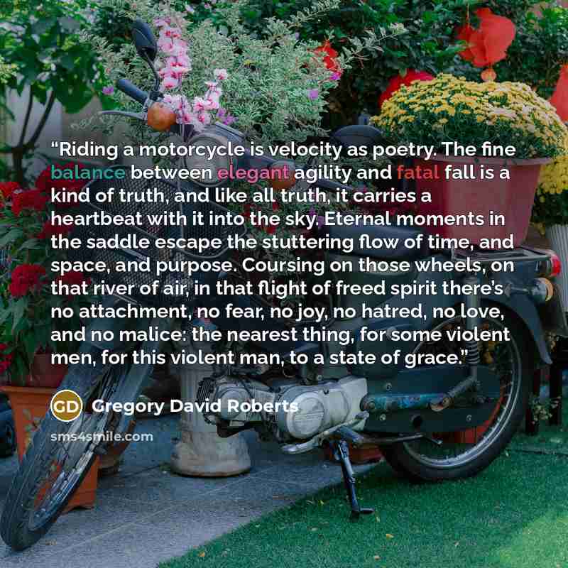 “Riding a motorcycle is velocity as poetry. The fine balance between elegant agility and fatal fall is a kind of truth, and like all truth, it carries a heartbeat with it into the sky. Eternal moments in the saddle escape the stuttering flow of time, and space, and purpose. Coursing on those…” quote by Gregory David Roberts
