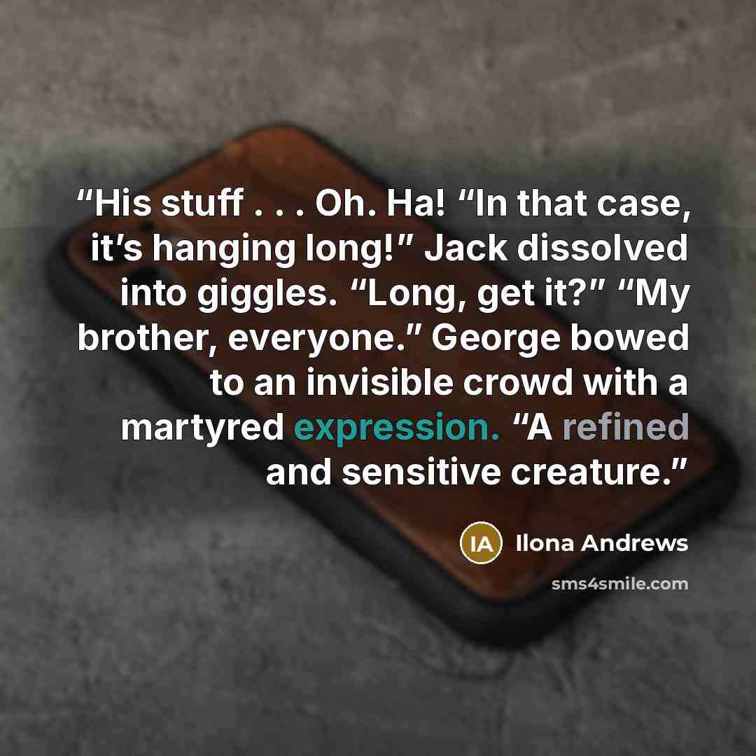 “His stuff . . . Oh. Ha! “In that case, it’s hanging long!” Jack dissolved into giggles. “Long, get it?” “My brother, everyone.” George bowed to an invisible crowd with a martyred expression. “A refined and sensitive creature.” quote by Ilona Andrews