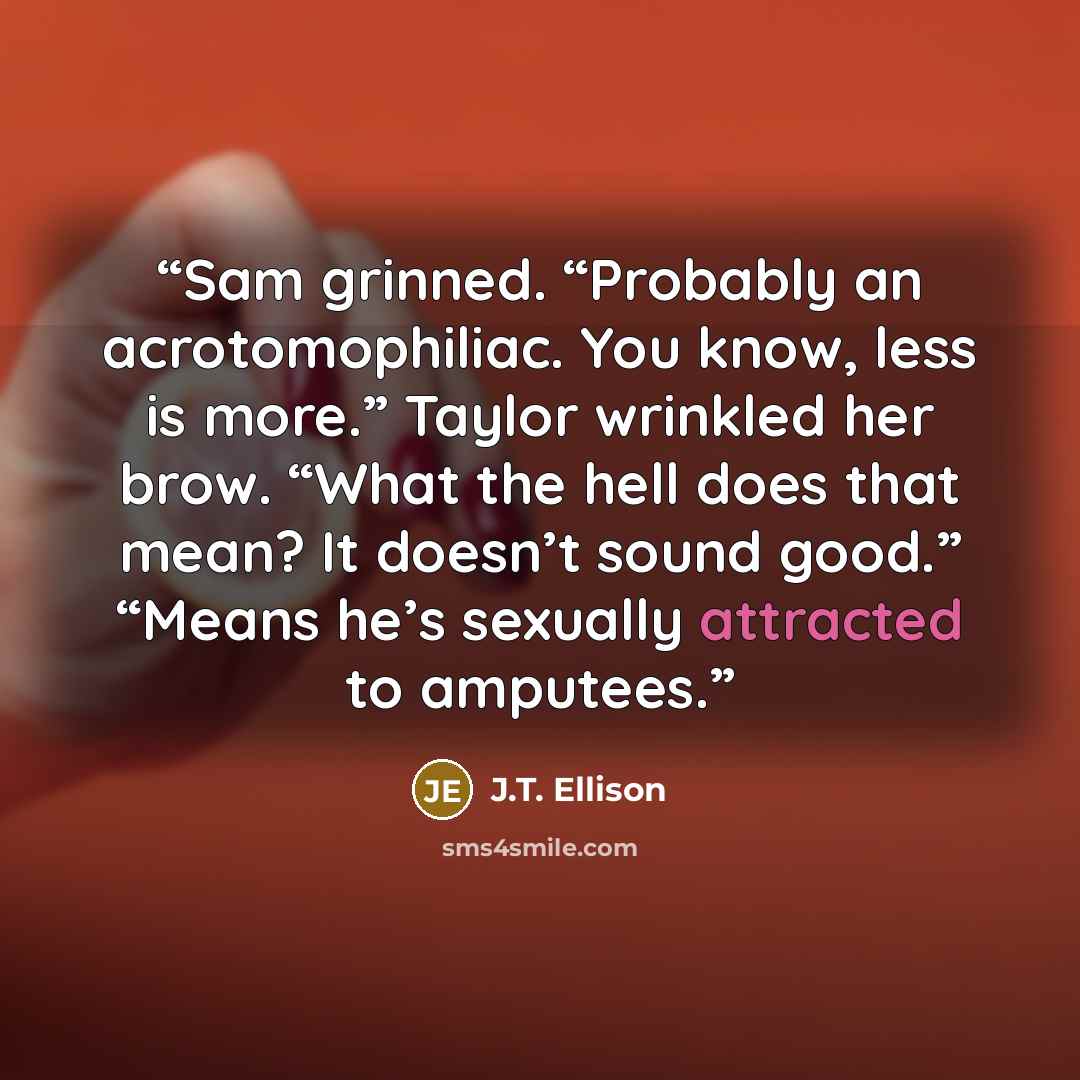 “Sam grinned. “Probably an acrotomophiliac. You know, less is more.” Taylor wrinkled her brow. “What the hell does that mean? It doesn’t sound good.” “Means he’s sexually attracted to amputees.” quote by J.T. Ellison