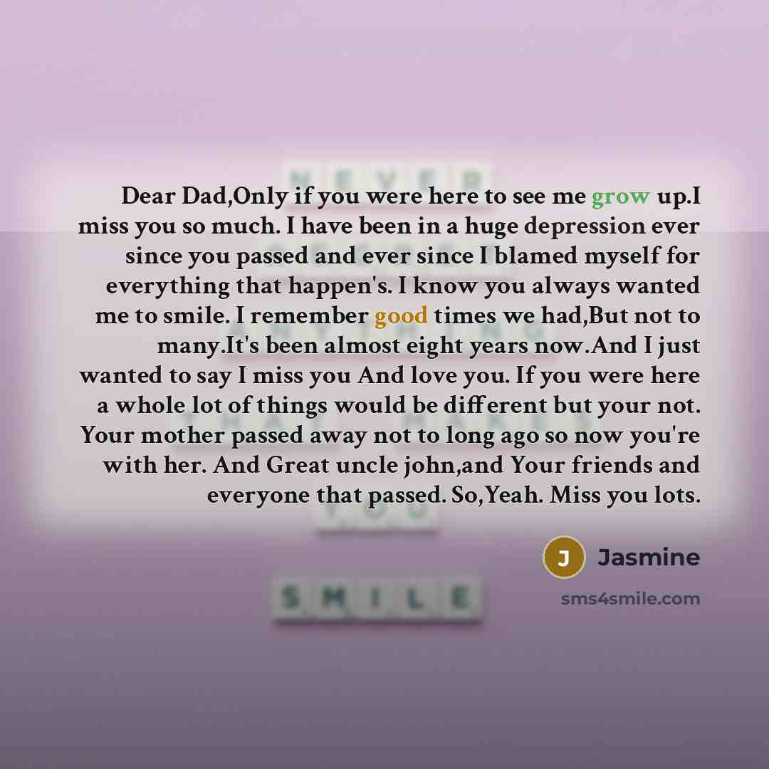 “Dear Dad,Only if you were here to see me grow up.I miss you so much. I have been in a huge depression ever since you passed and ever since I blamed myself for everything that happen's. I know you always wanted me to smile. I remember good times we had,But not to many.It's been almost eight years…” quote by Jasmine