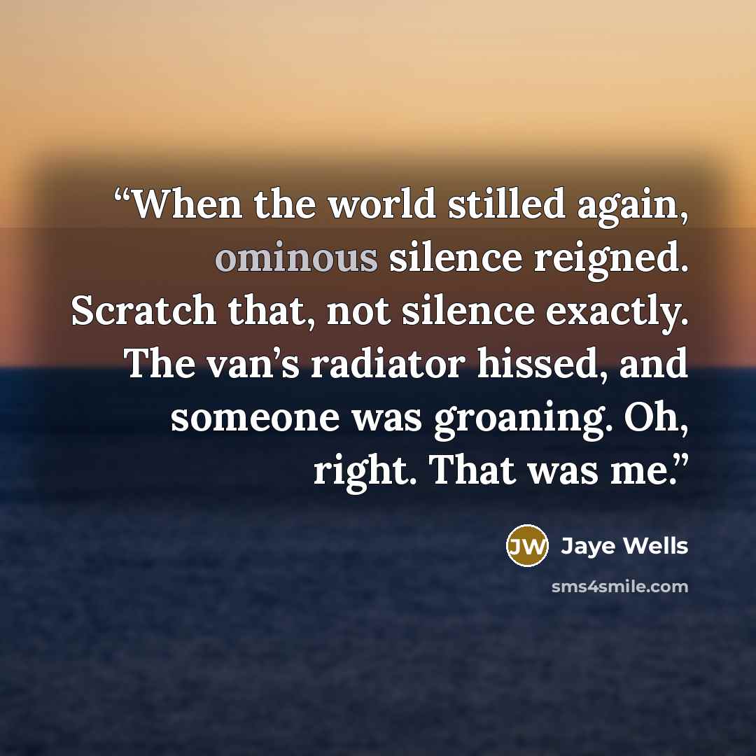“When the world stilled again, ominous silence reigned. Scratch that, not silence exactly. The van’s radiator hissed, and someone was groaning. Oh, right. That was me.” quote by Jaye Wells